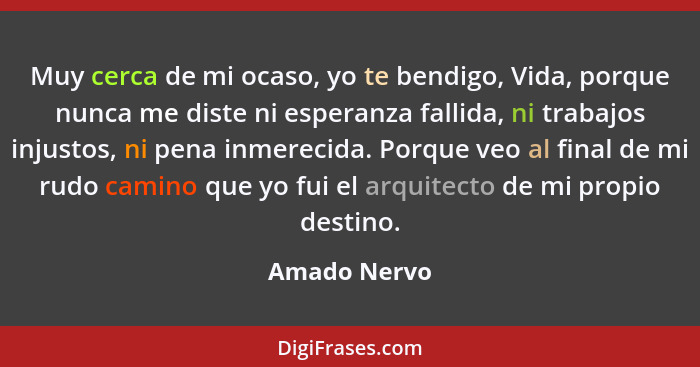 Muy cerca de mi ocaso, yo te bendigo, Vida, porque nunca me diste ni esperanza fallida, ni trabajos injustos, ni pena inmerecida. Porque... - Amado Nervo