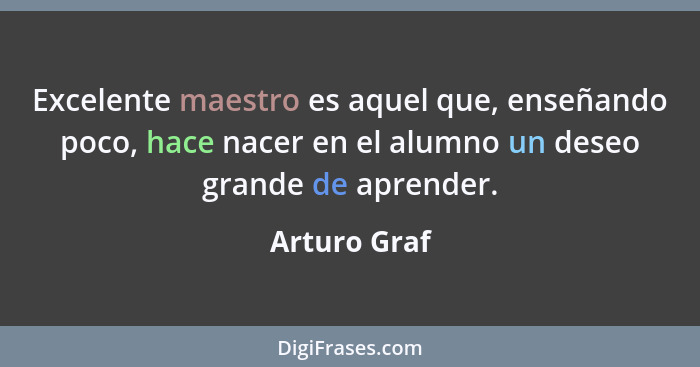 Excelente maestro es aquel que, enseñando poco, hace nacer en el alumno un deseo grande de aprender.... - Arturo Graf