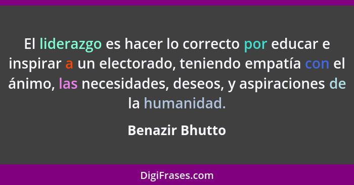 El liderazgo es hacer lo correcto por educar e inspirar a un electorado, teniendo empatía con el ánimo, las necesidades, deseos, y as... - Benazir Bhutto