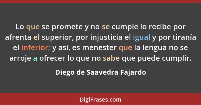 Lo que se promete y no se cumple lo recibe por afrenta el superior, por injusticia el igual y por tiranía el inferior; y a... - Diego de Saavedra Fajardo