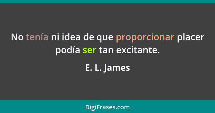 No tenía ni idea de que proporcionar placer podía ser tan excitante.... - E. L. James