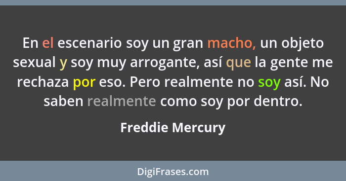 En el escenario soy un gran macho, un objeto sexual y soy muy arrogante, así que la gente me rechaza por eso. Pero realmente no soy... - Freddie Mercury