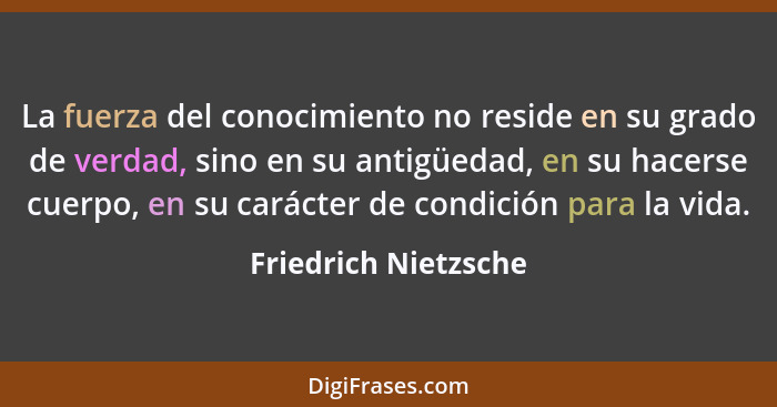 La fuerza del conocimiento no reside en su grado de verdad, sino en su antigüedad, en su hacerse cuerpo, en su carácter de condi... - Friedrich Nietzsche