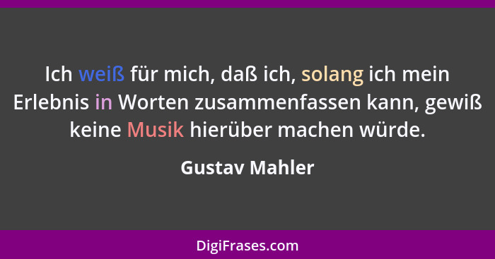 Ich weiß für mich, daß ich, solang ich mein Erlebnis in Worten zusammenfassen kann, gewiß keine Musik hierüber machen würde.... - Gustav Mahler