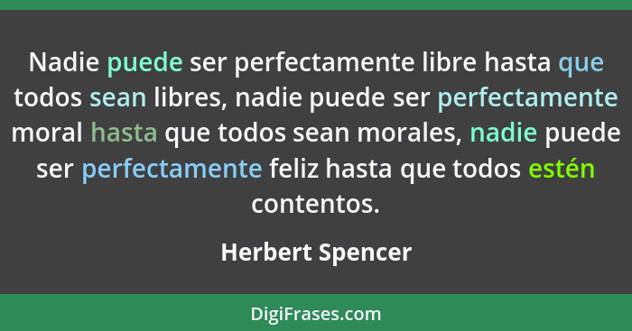 Nadie puede ser perfectamente libre hasta que todos sean libres, nadie puede ser perfectamente moral hasta que todos sean morales, n... - Herbert Spencer