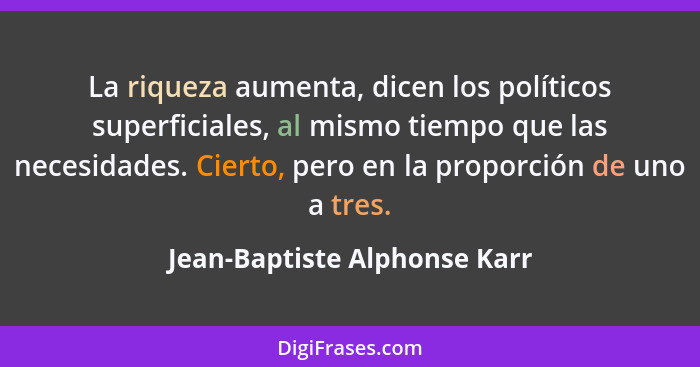 La riqueza aumenta, dicen los políticos superficiales, al mismo tiempo que las necesidades. Cierto, pero en la proporció... - Jean-Baptiste Alphonse Karr