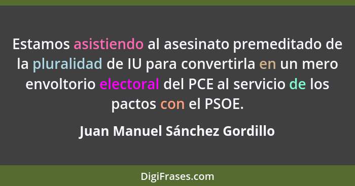 Estamos asistiendo al asesinato premeditado de la pluralidad de IU para convertirla en un mero envoltorio electoral del... - Juan Manuel Sánchez Gordillo