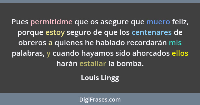 Pues permitidme que os asegure que muero feliz, porque estoy seguro de que los centenares de obreros a quienes he hablado recordarán mis... - Louis Lingg