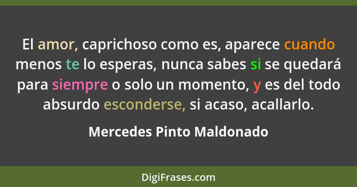 El amor, caprichoso como es, aparece cuando menos te lo esperas, nunca sabes si se quedará para siempre o solo un momento,... - Mercedes Pinto Maldonado