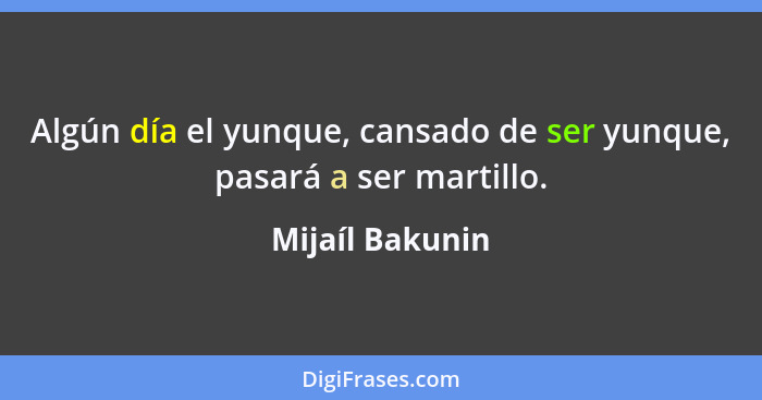 Algún día el yunque, cansado de ser yunque, pasará a ser martillo.... - Mijaíl Bakunin