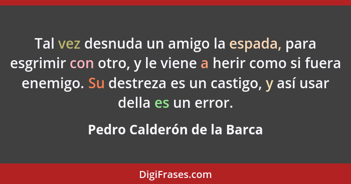 Tal vez desnuda un amigo la espada, para esgrimir con otro, y le viene a herir como si fuera enemigo. Su destreza es un c... - Pedro Calderón de la Barca