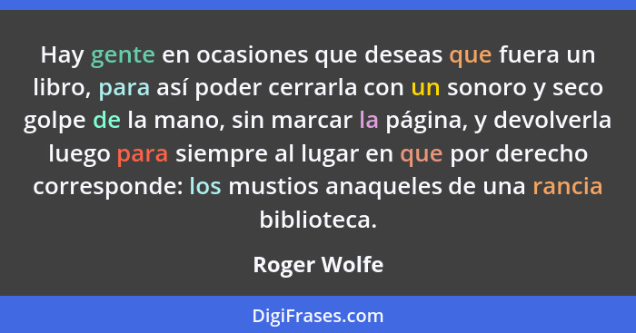 Hay gente en ocasiones que deseas que fuera un libro, para así poder cerrarla con un sonoro y seco golpe de la mano, sin marcar la págin... - Roger Wolfe