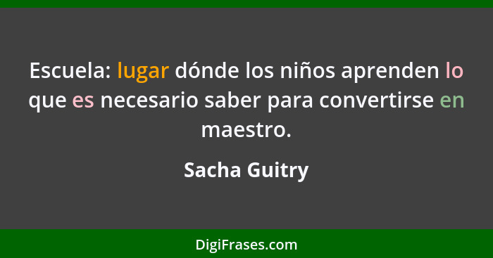 Escuela: lugar dónde los niños aprenden lo que es necesario saber para convertirse en maestro.... - Sacha Guitry