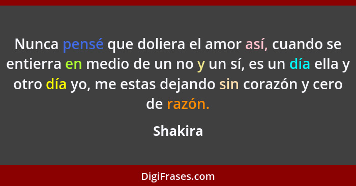 Nunca pensé que doliera el amor así, cuando se entierra en medio de un no y un sí, es un día ella y otro día yo, me estas dejando sin corazó... - Shakira