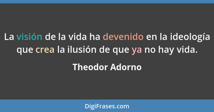 La visión de la vida ha devenido en la ideología que crea la ilusión de que ya no hay vida.... - Theodor Adorno