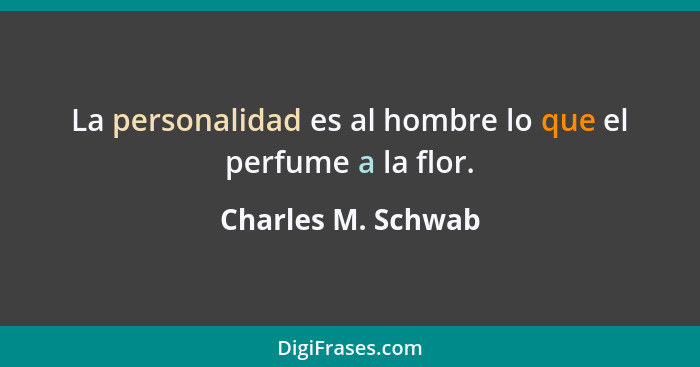 La personalidad es al hombre lo que el perfume a la flor.... - Charles M. Schwab