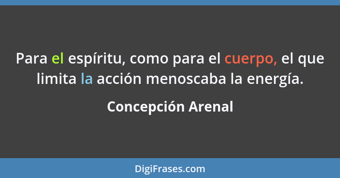 Para el espíritu, como para el cuerpo, el que limita la acción menoscaba la energía.... - Concepción Arenal
