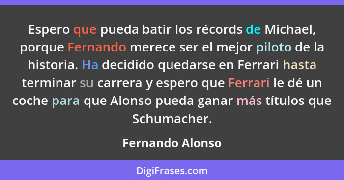 Espero que pueda batir los récords de Michael, porque Fernando merece ser el mejor piloto de la historia. Ha decidido quedarse en Fe... - Fernando Alonso