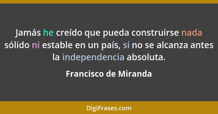 Jamás he creído que pueda construirse nada sólido ni estable en un país, si no se alcanza antes la independencia absoluta.... - Francisco de Miranda