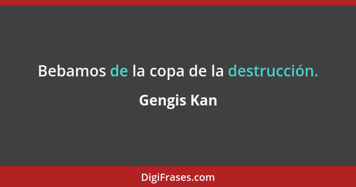 Bebamos de la copa de la destrucción.... - Gengis Kan