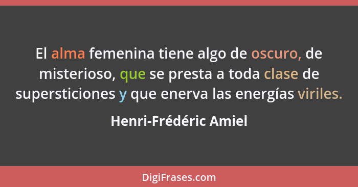 El alma femenina tiene algo de oscuro, de misterioso, que se presta a toda clase de supersticiones y que enerva las energías vi... - Henri-Frédéric Amiel