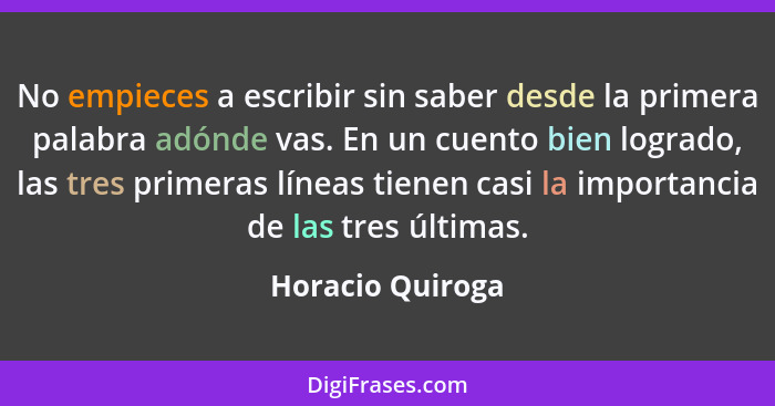 No empieces a escribir sin saber desde la primera palabra adónde vas. En un cuento bien logrado, las tres primeras líneas tienen cas... - Horacio Quiroga