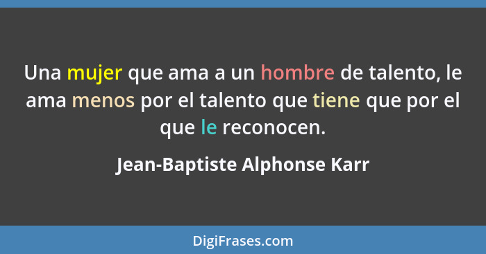 Una mujer que ama a un hombre de talento, le ama menos por el talento que tiene que por el que le reconocen.... - Jean-Baptiste Alphonse Karr