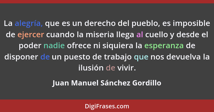 La alegría, que es un derecho del pueblo, es imposible de ejercer cuando la miseria llega al cuello y desde el poder na... - Juan Manuel Sánchez Gordillo