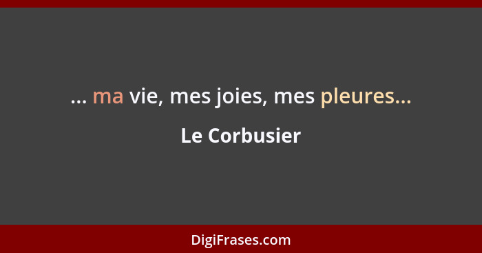 ... ma vie, mes joies, mes pleures...... - Le Corbusier