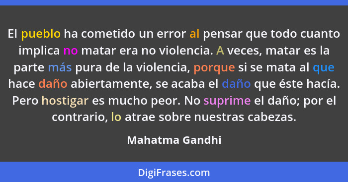 El pueblo ha cometido un error al pensar que todo cuanto implica no matar era no violencia. A veces, matar es la parte más pura de la... - Mahatma Gandhi