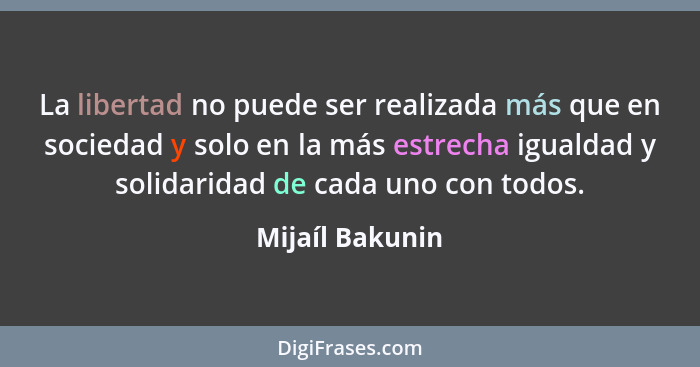 La libertad no puede ser realizada más que en sociedad y solo en la más estrecha igualdad y solidaridad de cada uno con todos.... - Mijaíl Bakunin