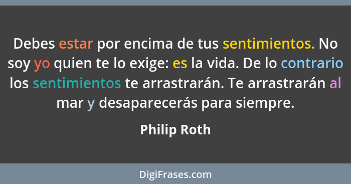 Debes estar por encima de tus sentimientos. No soy yo quien te lo exige: es la vida. De lo contrario los sentimientos te arrastrarán. Te... - Philip Roth