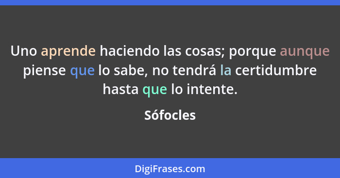 Uno aprende haciendo las cosas; porque aunque piense que lo sabe, no tendrá la certidumbre hasta que lo intente.... - Sófocles