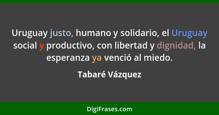 Uruguay justo, humano y solidario, el Uruguay social y productivo, con libertad y dignidad, la esperanza ya venció al miedo.... - Tabaré Vázquez