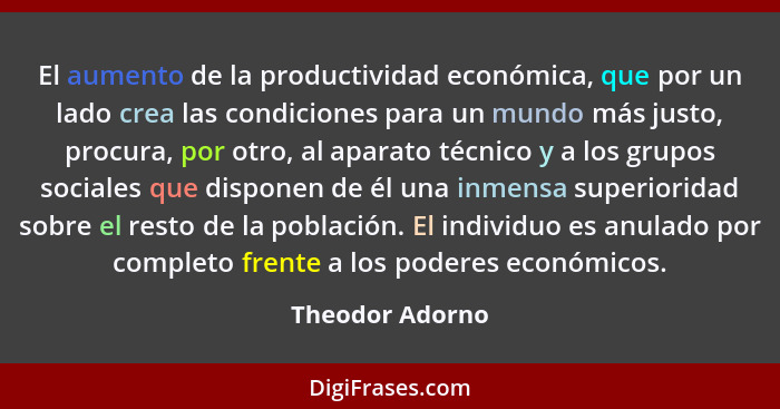 El aumento de la productividad económica, que por un lado crea las condiciones para un mundo más justo, procura, por otro, al aparato... - Theodor Adorno