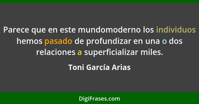 Parece que en este mundomoderno los individuos hemos pasado de profundizar en una o dos relaciones a superficializar miles.... - Toni García Arias