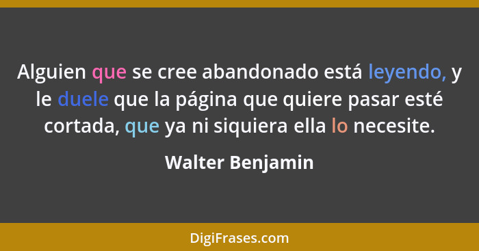 Alguien que se cree abandonado está leyendo, y le duele que la página que quiere pasar esté cortada, que ya ni siquiera ella lo nece... - Walter Benjamin