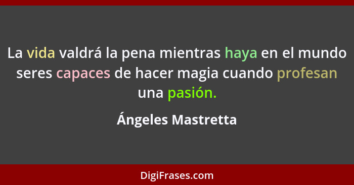 La vida valdrá la pena mientras haya en el mundo seres capaces de hacer magia cuando profesan una pasión.... - Ángeles Mastretta