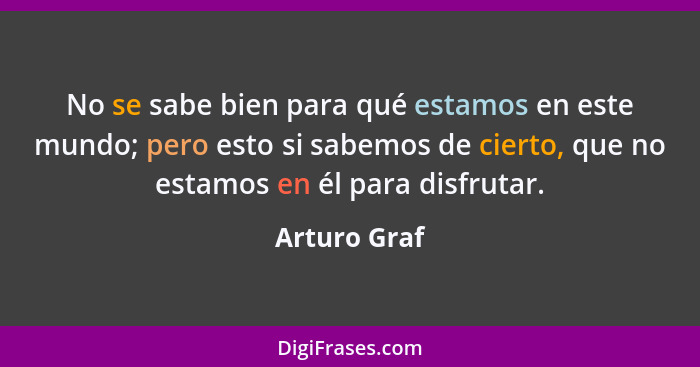 No se sabe bien para qué estamos en este mundo; pero esto si sabemos de cierto, que no estamos en él para disfrutar.... - Arturo Graf