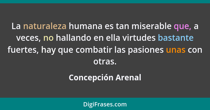 La naturaleza humana es tan miserable que, a veces, no hallando en ella virtudes bastante fuertes, hay que combatir las pasiones u... - Concepción Arenal