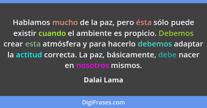 Hablamos mucho de la paz, pero ésta sólo puede existir cuando el ambiente es propicio. Debemos crear esta atmósfera y para hacerlo debemo... - Dalai Lama