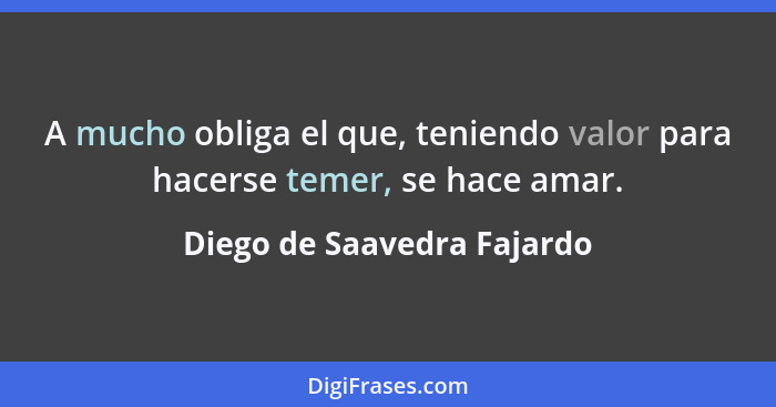 A mucho obliga el que, teniendo valor para hacerse temer, se hace amar.... - Diego de Saavedra Fajardo