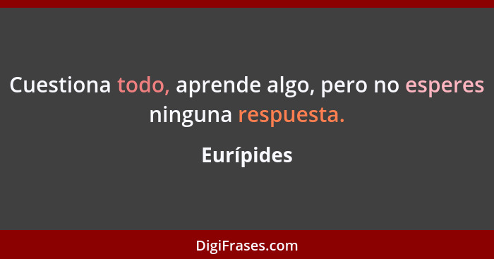 Cuestiona todo, aprende algo, pero no esperes ninguna respuesta.... - Eurípides