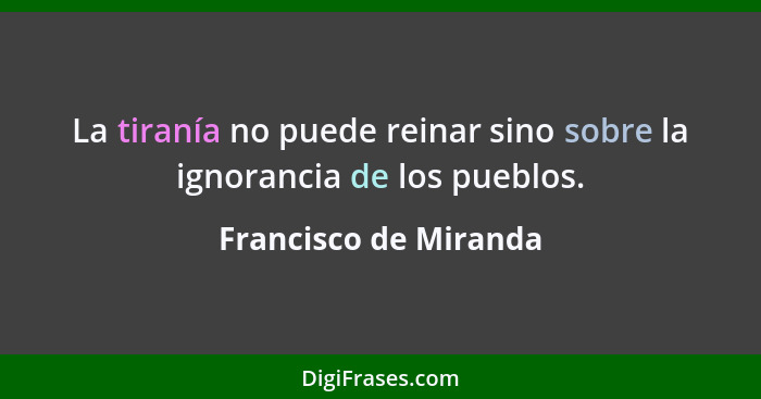 La tiranía no puede reinar sino sobre la ignorancia de los pueblos.... - Francisco de Miranda