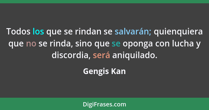 Todos los que se rindan se salvarán; quienquiera que no se rinda, sino que se oponga con lucha y discordia, será aniquilado.... - Gengis Kan