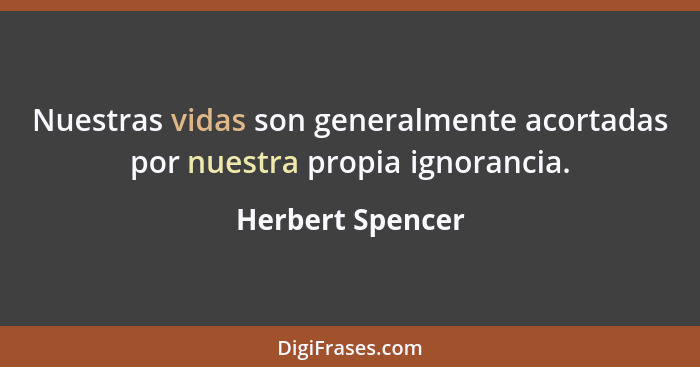 Nuestras vidas son generalmente acortadas por nuestra propia ignorancia.... - Herbert Spencer