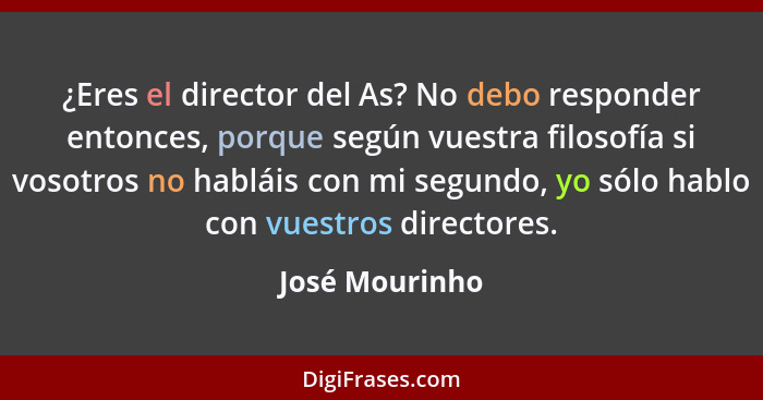 ¿Eres el director del As? No debo responder entonces, porque según vuestra filosofía si vosotros no habláis con mi segundo, yo sólo ha... - José Mourinho