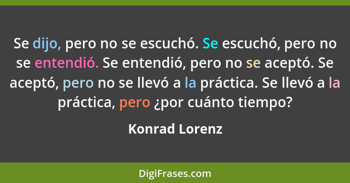 Se dijo, pero no se escuchó. Se escuchó, pero no se entendió. Se entendió, pero no se aceptó. Se aceptó, pero no se llevó a la práctic... - Konrad Lorenz