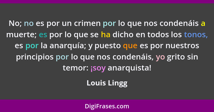 No; no es por un crimen por lo que nos condenáis a muerte; es por lo que se ha dicho en todos los tonos, es por la anarquía; y puesto qu... - Louis Lingg