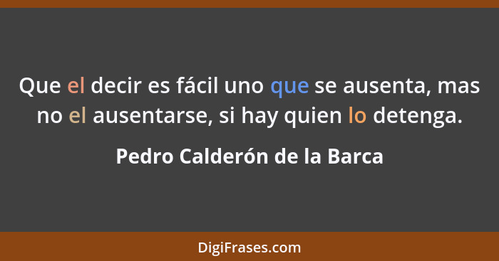 Que el decir es fácil uno que se ausenta, mas no el ausentarse, si hay quien lo detenga.... - Pedro Calderón de la Barca